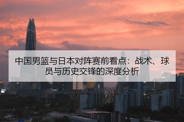 中国男篮与日本对阵赛前看点：战术、球员与历史交锋的深度分析